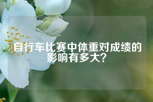 自行车比赛中体重对成绩的影响有多大？